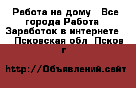 Работа на дому - Все города Работа » Заработок в интернете   . Псковская обл.,Псков г.